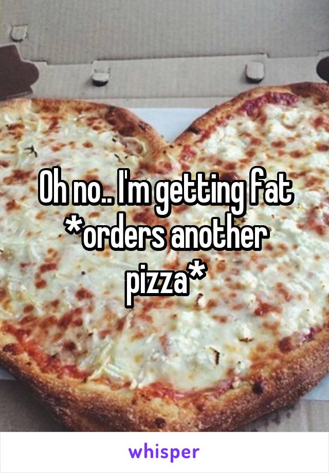 Oh no.. I'm getting fat
*orders another pizza*