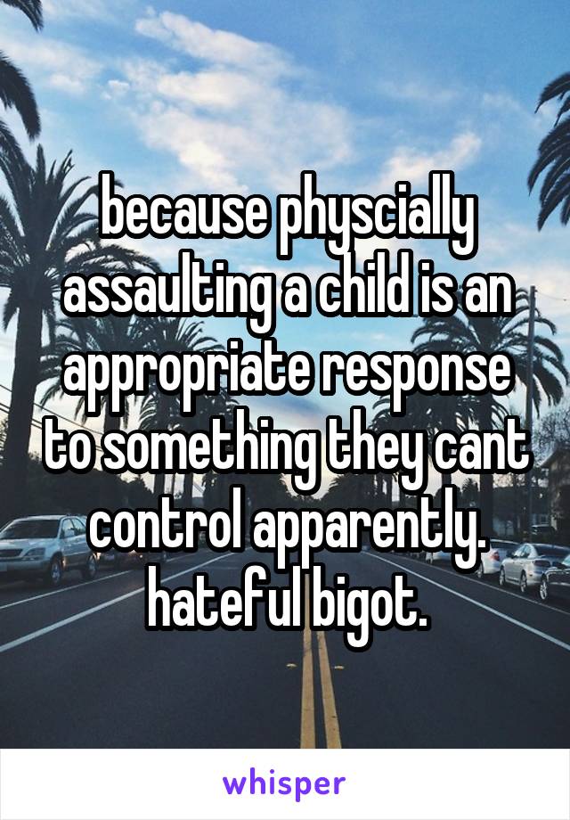 because physcially assaulting a child is an appropriate response to something they cant control apparently. hateful bigot.