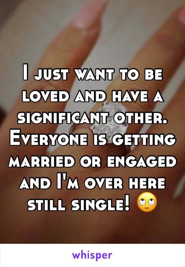 I just want to be loved and have a significant other. Everyone is getting married or engaged and I'm over here still single! 🙄