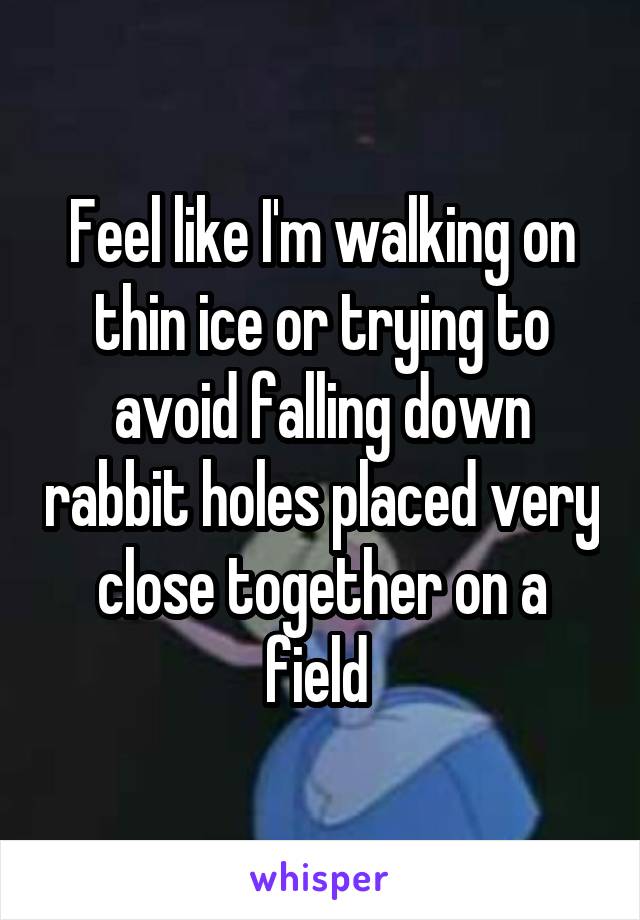 Feel like I'm walking on thin ice or trying to avoid falling down rabbit holes placed very close together on a field 