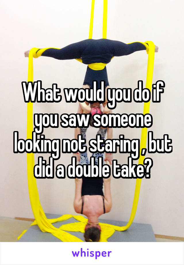 What would you do if you saw someone looking not staring , but did a double take?