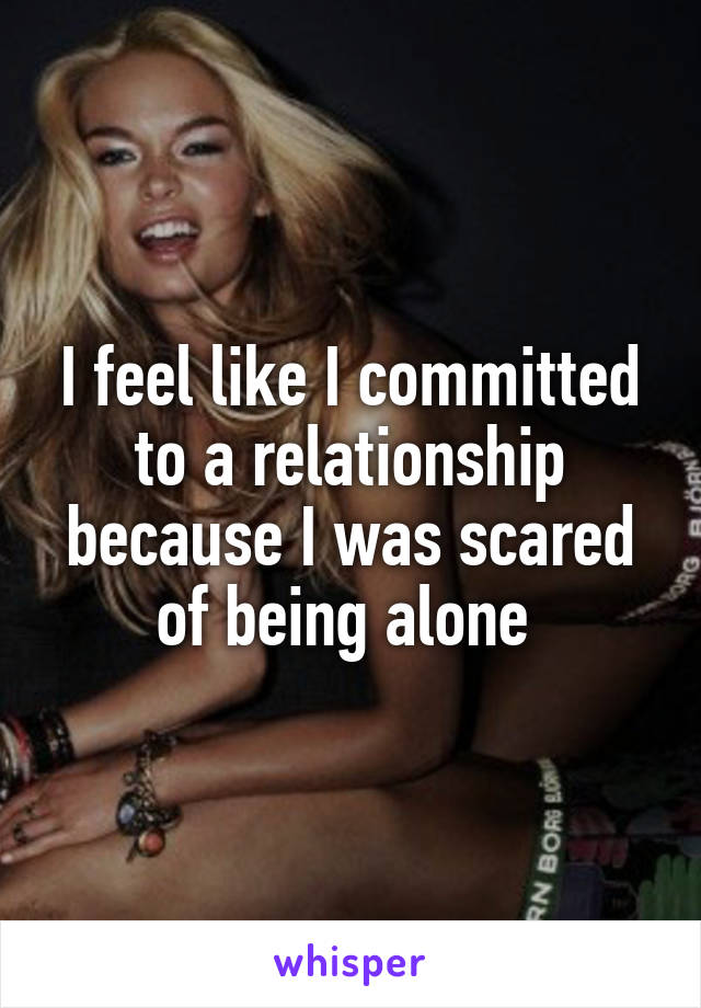 I feel like I committed to a relationship because I was scared of being alone 