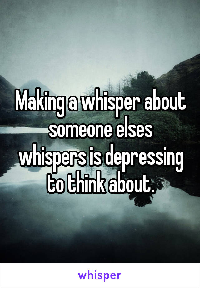 Making a whisper about someone elses whispers is depressing to think about.