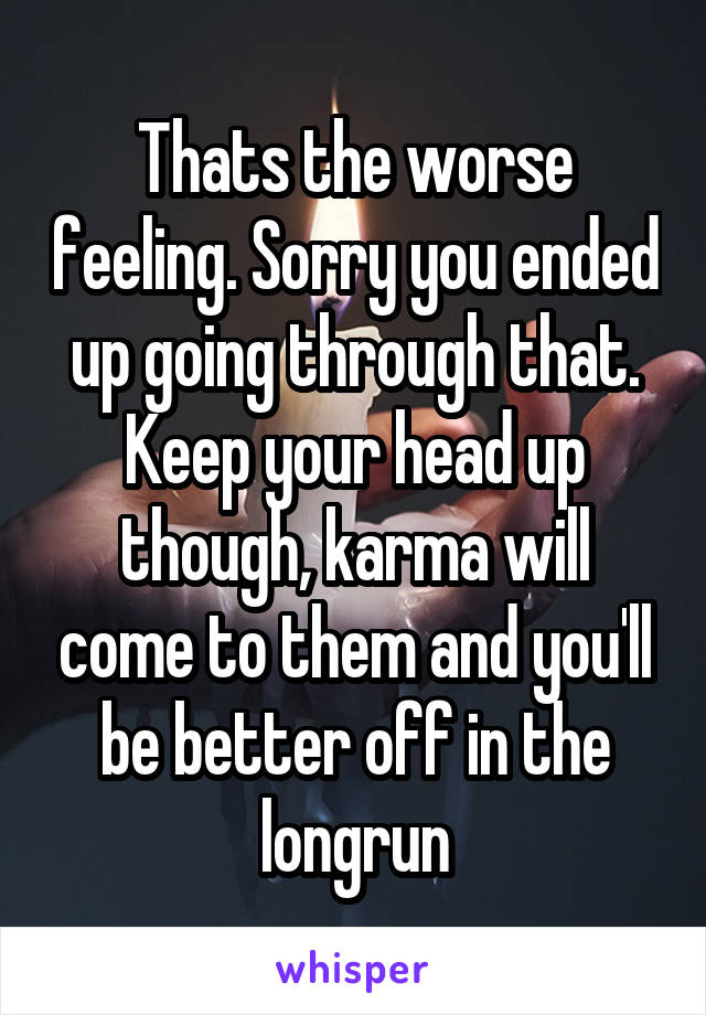 Thats the worse feeling. Sorry you ended up going through that. Keep your head up though, karma will come to them and you'll be better off in the longrun