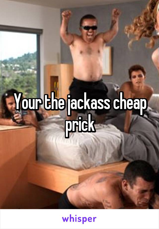 Your the jackass cheap prick