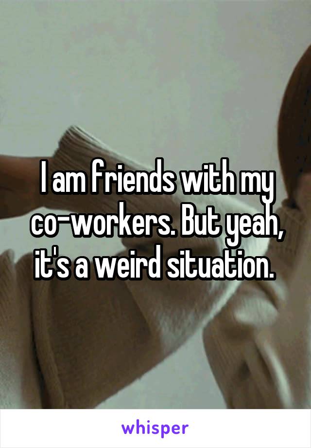I am friends with my co-workers. But yeah, it's a weird situation. 
