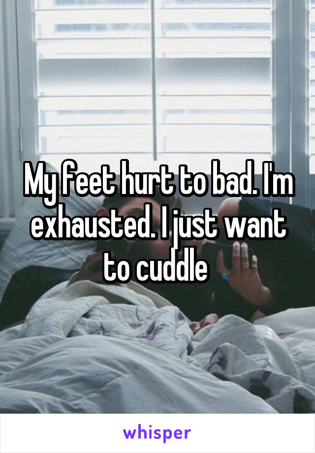 My feet hurt to bad. I'm exhausted. I just want to cuddle 