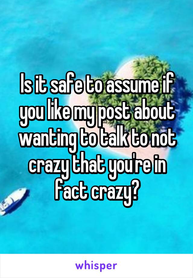 Is it safe to assume if you like my post about wanting to talk to not crazy that you're in fact crazy?