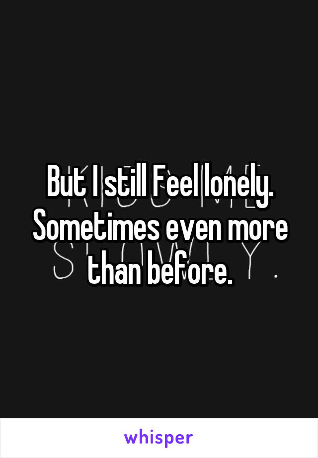 But I still Feel lonely. Sometimes even more than before.