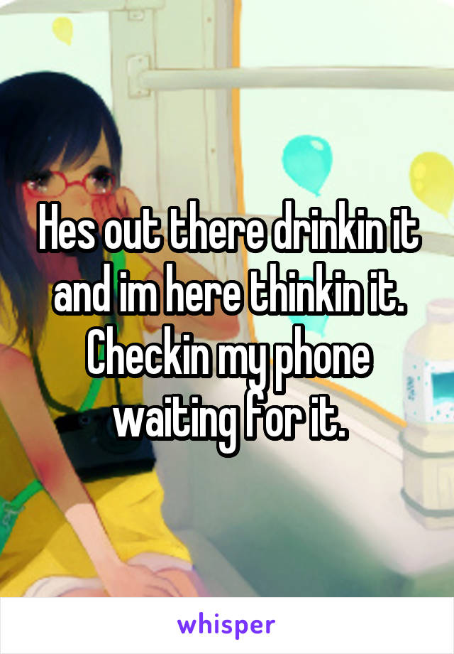 Hes out there drinkin it and im here thinkin it. Checkin my phone waiting for it.