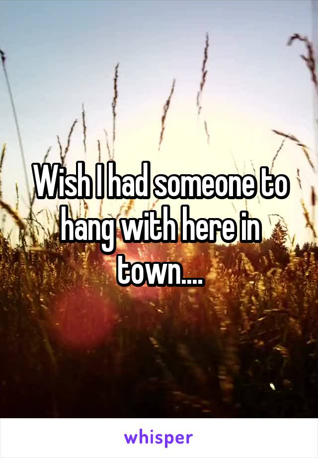Wish I had someone to hang with here in town....
