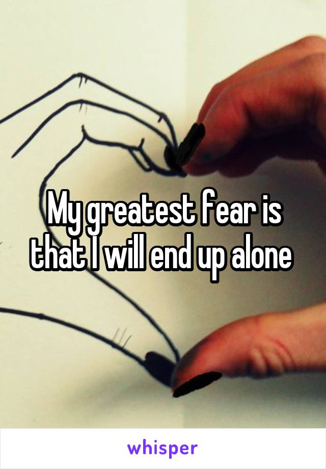 My greatest fear is that I will end up alone 