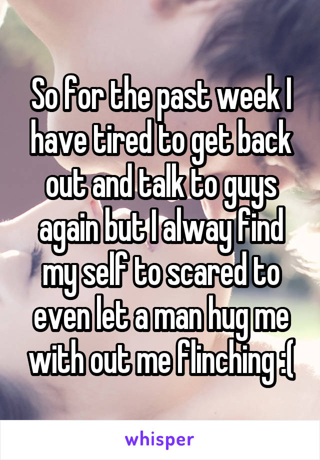 So for the past week I have tired to get back out and talk to guys again but I alway find my self to scared to even let a man hug me with out me flinching :(