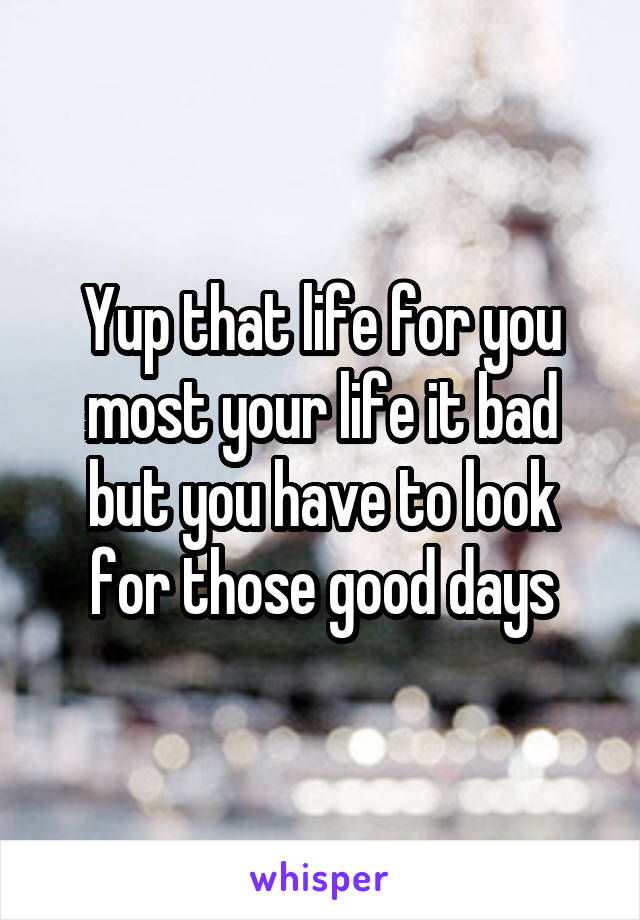 Yup that life for you most your life it bad but you have to look for those good days