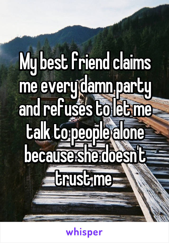 My best friend claims me every damn party and refuses to let me talk to people alone because she doesn't trust me 