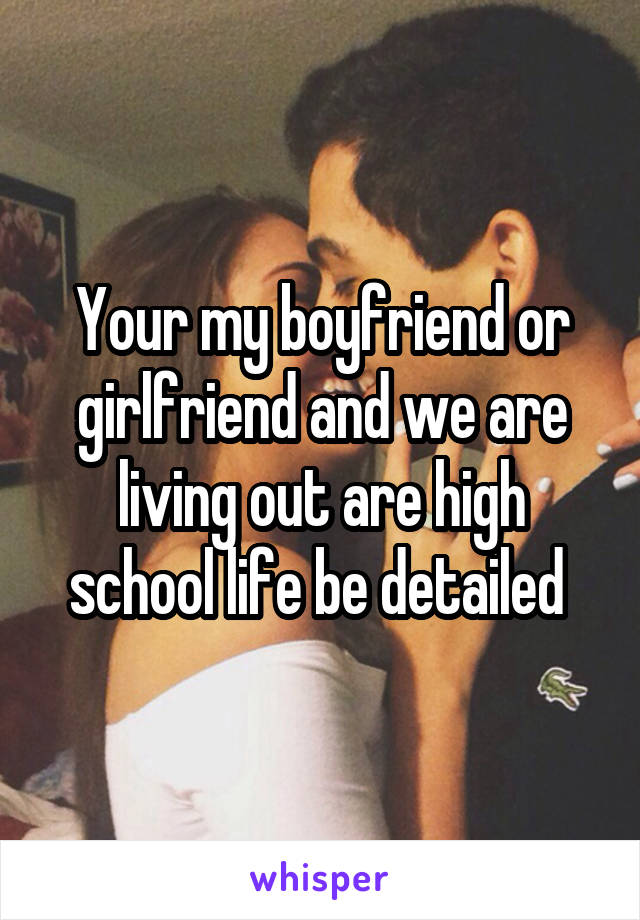 Your my boyfriend or girlfriend and we are living out are high school life be detailed 