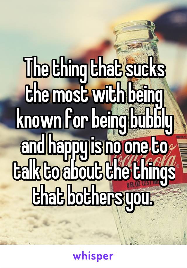 The thing that sucks the most with being known for being bubbly and happy is no one to talk to about the things that bothers you. 