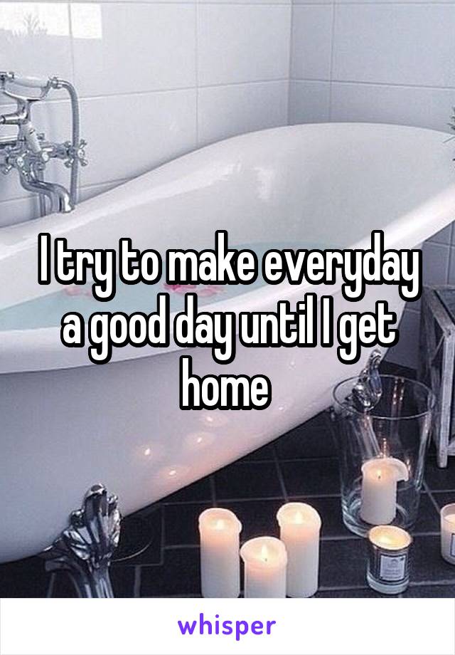 I try to make everyday a good day until I get home 