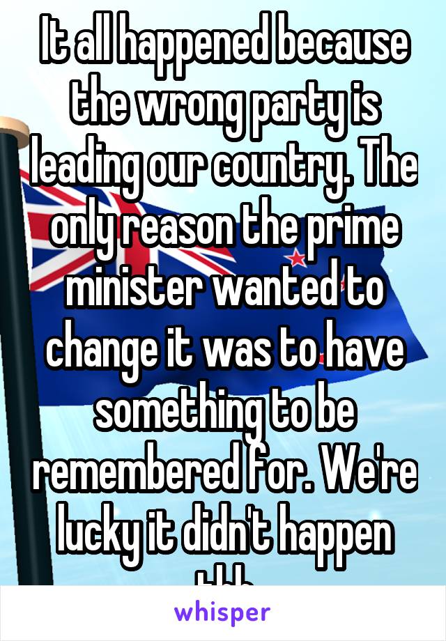It all happened because the wrong party is leading our country. The only reason the prime minister wanted to change it was to have something to be remembered for. We're lucky it didn't happen tbh