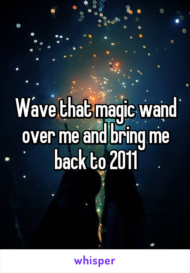 Wave that magic wand over me and bring me back to 2011