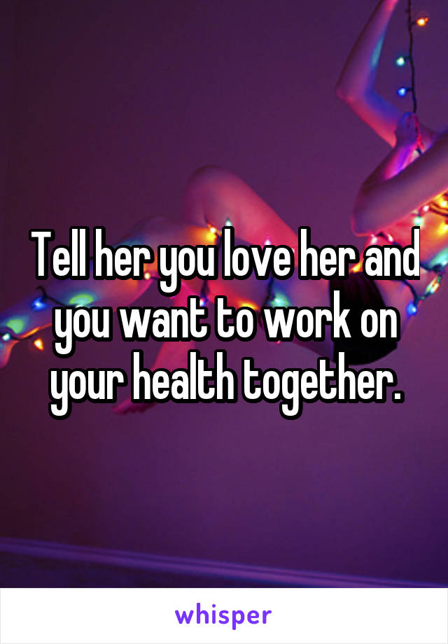 Tell her you love her and you want to work on your health together.