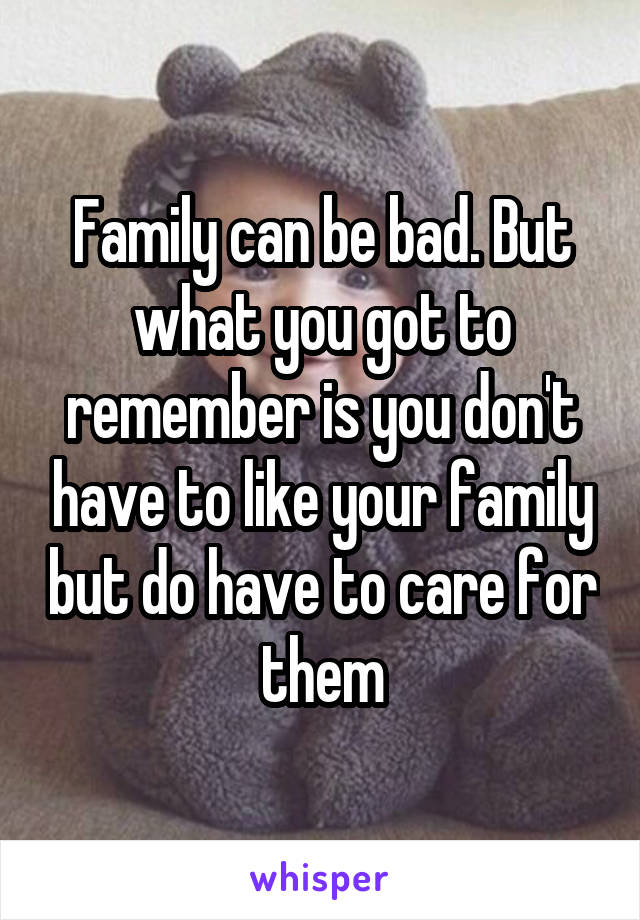 Family can be bad. But what you got to remember is you don't have to like your family but do have to care for them