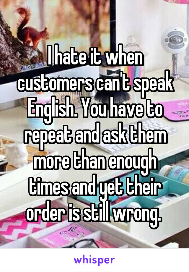 I hate it when customers can't speak English. You have to repeat and ask them more than enough times and yet their order is still wrong. 