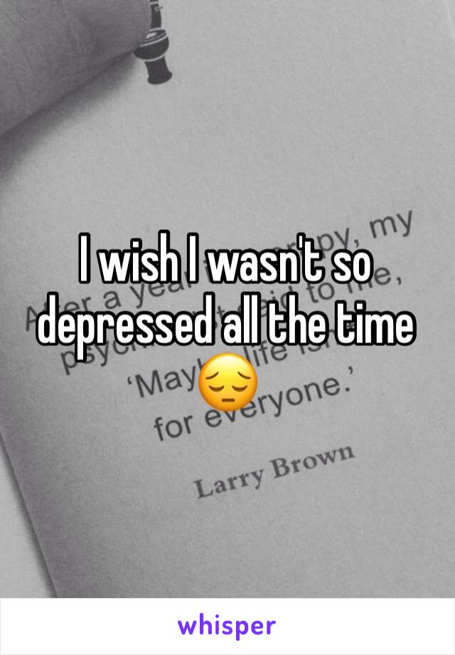 I wish I wasn't so depressed all the time 😔