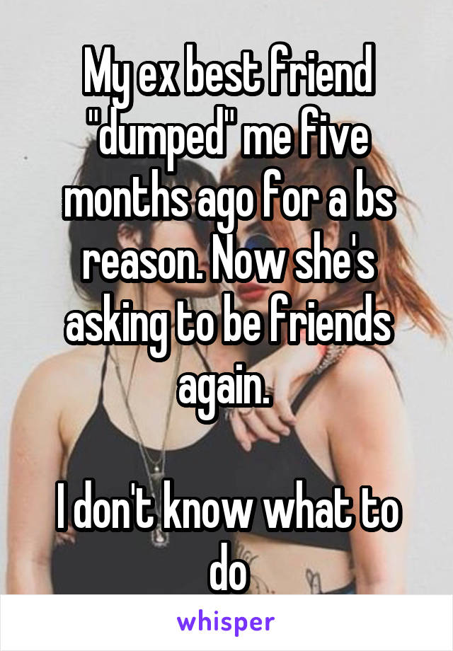 My ex best friend "dumped" me five months ago for a bs reason. Now she's asking to be friends again. 

I don't know what to do