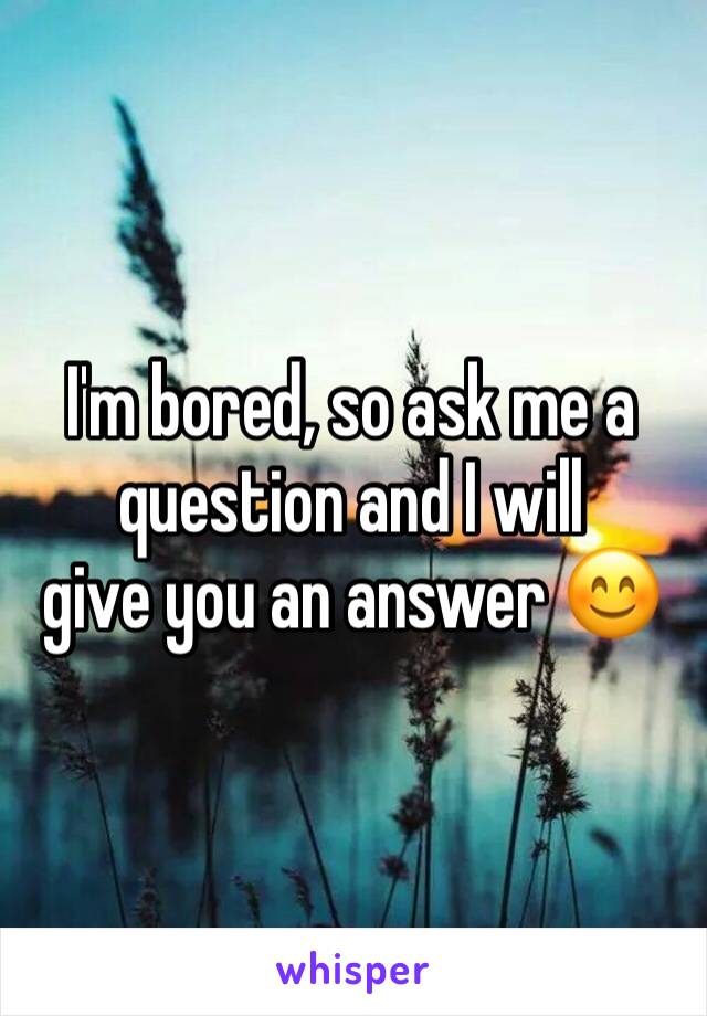 I'm bored, so ask me a question and I will 
give you an answer 😊