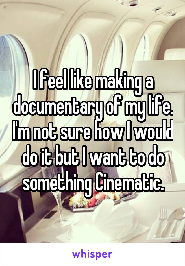 I feel like making a documentary of my life. I'm not sure how I would do it but I want to do something Cinematic.