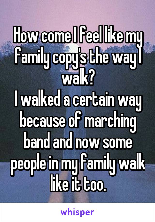 How come I feel like my family copy's the way I walk?
I walked a certain way because of marching band and now some people in my family walk like it too.