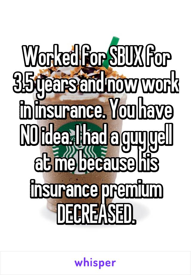 Worked for SBUX for 3.5 years and now work in insurance. You have NO idea. I had a guy yell at me because his insurance premium DECREASED.