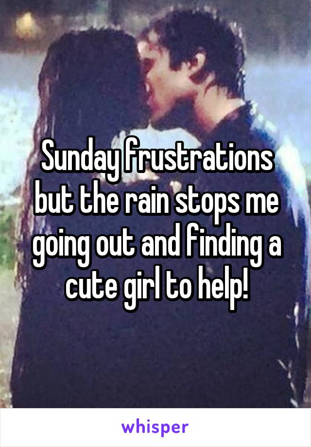 Sunday frustrations but the rain stops me going out and finding a cute girl to help!