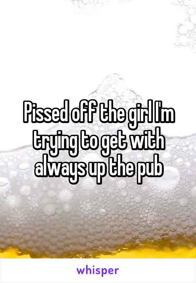 Pissed off the girl I'm trying to get with always up the pub