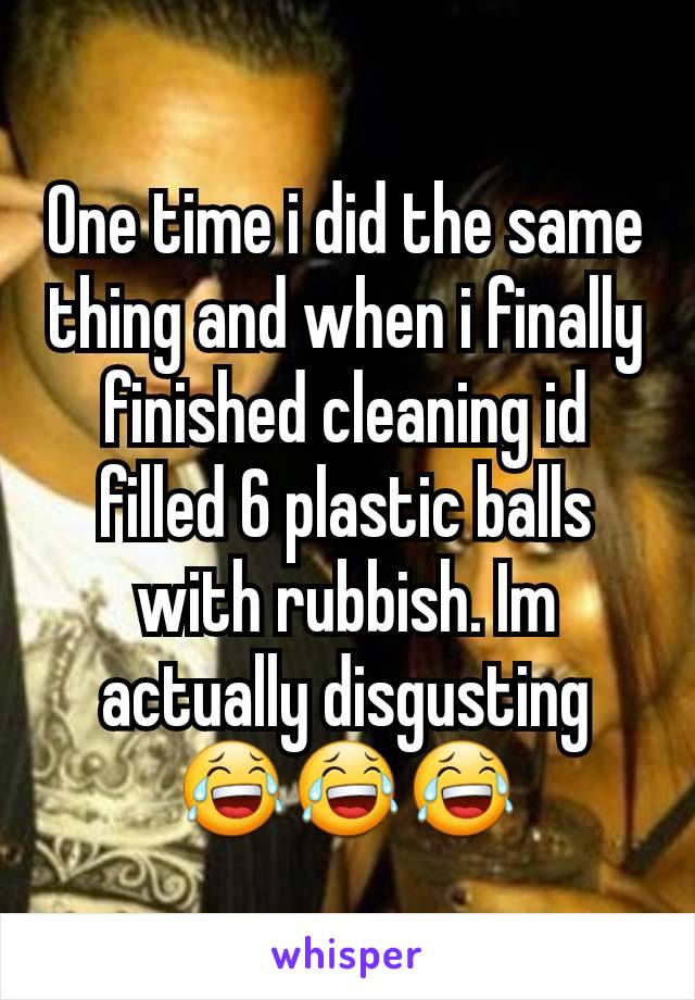 One time i did the same thing and when i finally finished cleaning id filled 6 plastic balls with rubbish. Im actually disgusting 😂😂😂