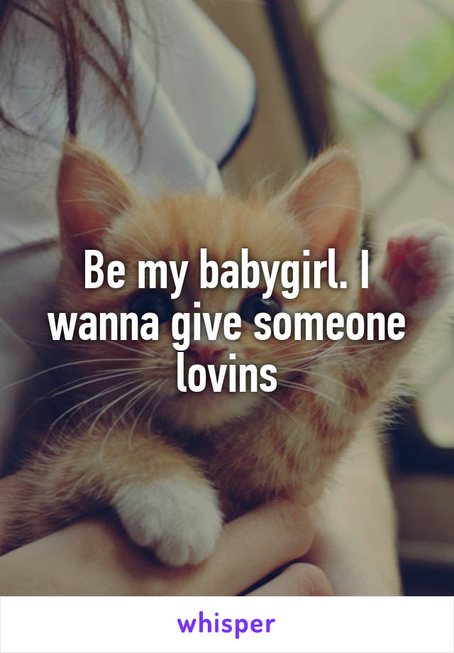 Be my babygirl. I wanna give someone lovins