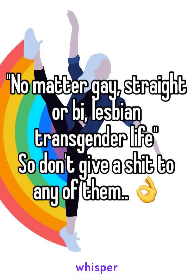 "No matter gay, straight or bi, lesbian transgender life" 
So don't give a shit to any of them.. 👌