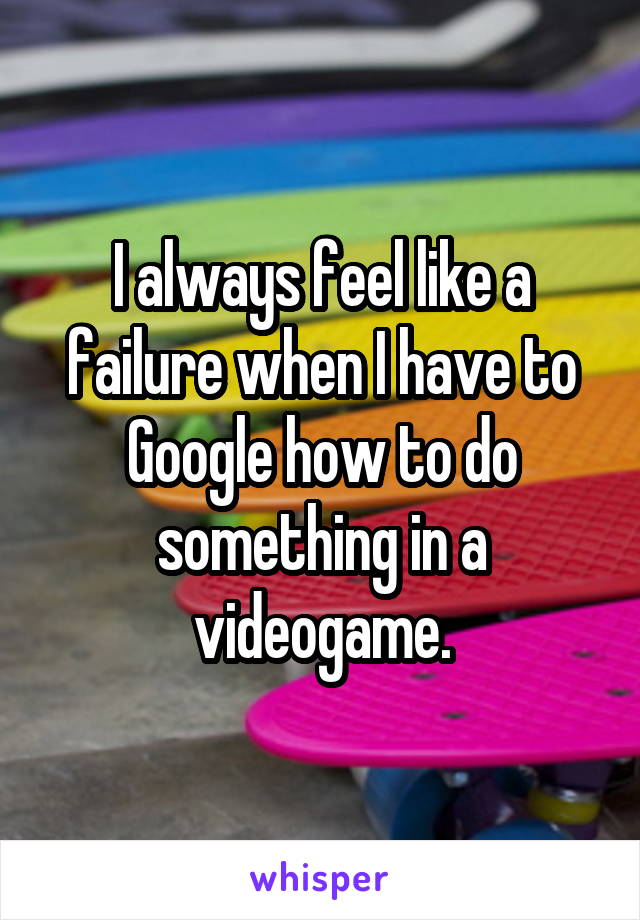 I always feel like a failure when I have to Google how to do something in a videogame.