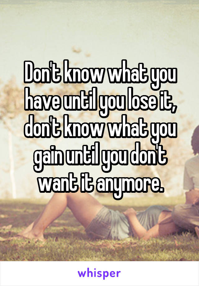 Don't know what you have until you lose it, don't know what you gain until you don't want it anymore.
