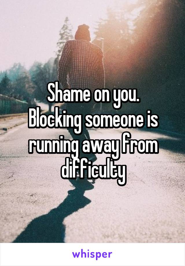 Shame on you.
Blocking someone is running away from difficulty