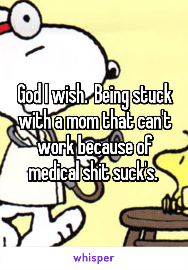God I wish.  Being stuck with a mom that can't work because of medical shit suck's. 