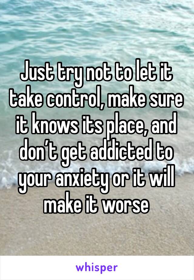 Just try not to let it take control, make sure it knows its place, and don’t get addicted to your anxiety or it will make it worse 