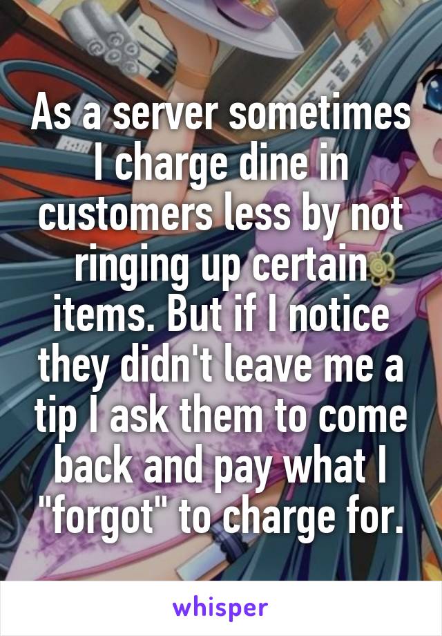 As a server sometimes I charge dine in customers less by not ringing up certain items. But if I notice they didn't leave me a tip I ask them to come back and pay what I "forgot" to charge for.