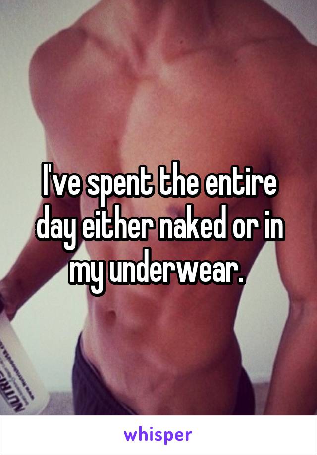 I've spent the entire day either naked or in my underwear. 