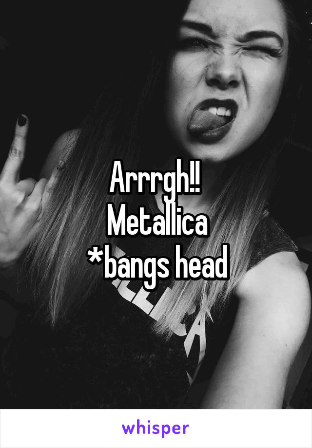 Arrrgh!! 
Metallica
*bangs head