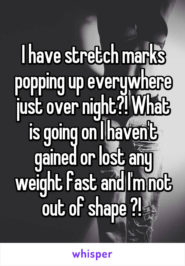 I have stretch marks popping up everywhere just over night?! What is going on I haven't gained or lost any weight fast and I'm not out of shape ?! 