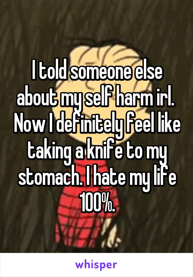 I told someone else about my self harm irl.  Now I definitely feel like taking a knife to my stomach. I hate my life 100%.