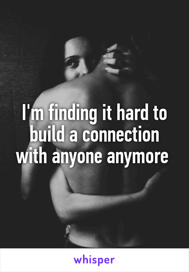 I'm finding it hard to build a connection with anyone anymore 