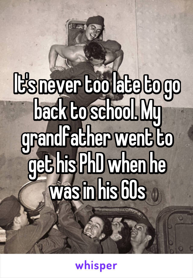 It's never too late to go back to school. My grandfather went to get his PhD when he was in his 60s